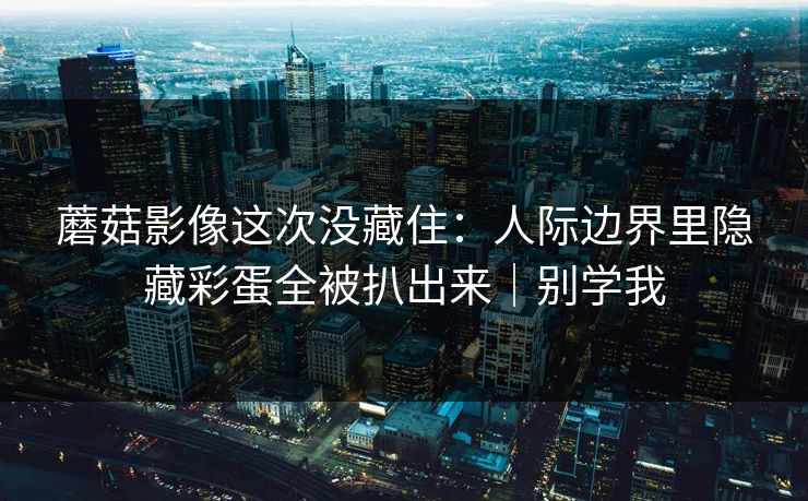 蘑菇影像这次没藏住：人际边界里隐藏彩蛋全被扒出来｜别学我