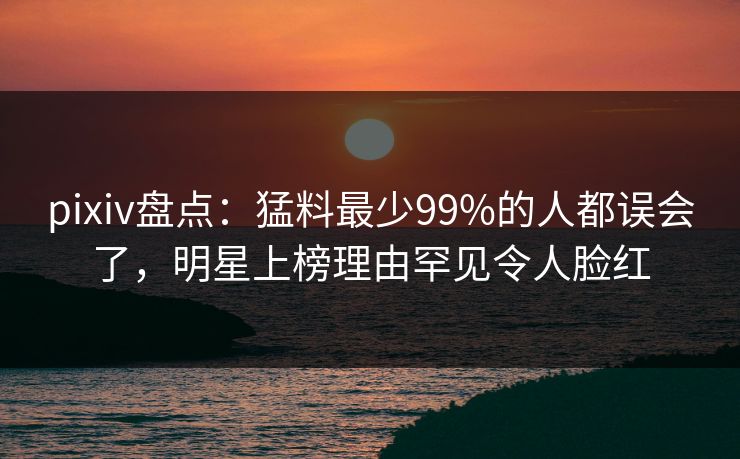pixiv盘点：猛料最少99%的人都误会了，明星上榜理由罕见令人脸红