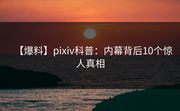【爆料】pixiv科普：内幕背后10个惊人真相