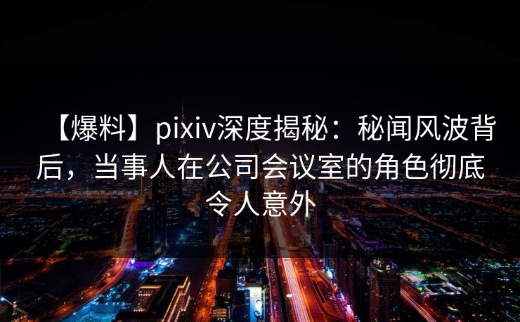 【爆料】pixiv深度揭秘：秘闻风波背后，当事人在公司会议室的角色彻底令人意外