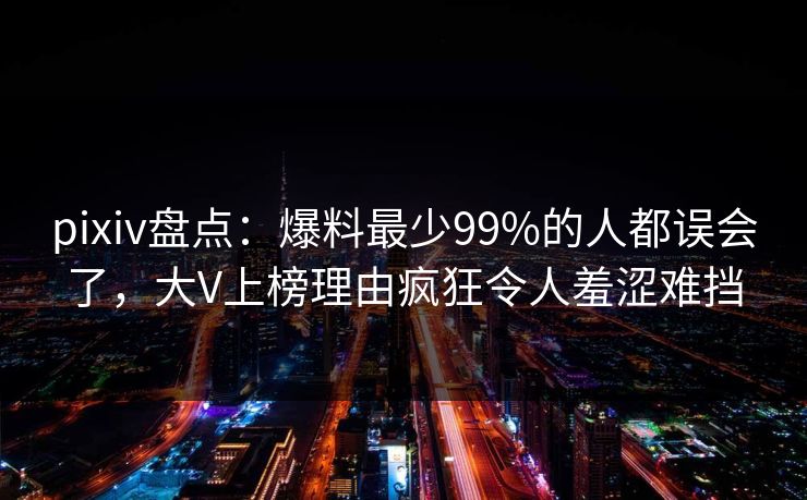 pixiv盘点：爆料最少99%的人都误会了，大V上榜理由疯狂令人羞涩难挡