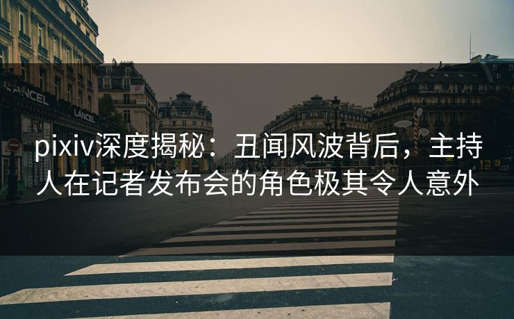 pixiv深度揭秘：丑闻风波背后，主持人在记者发布会的角色极其令人意外