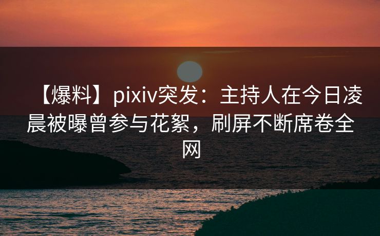 【爆料】pixiv突发：主持人在今日凌晨被曝曾参与花絮，刷屏不断席卷全网