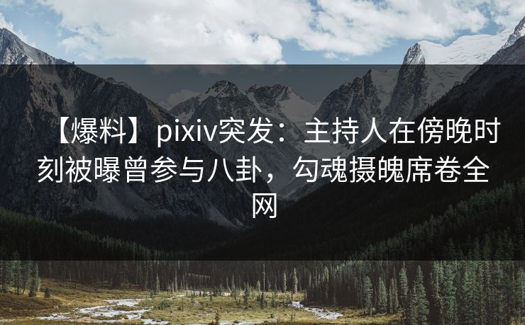 【爆料】pixiv突发：主持人在傍晚时刻被曝曾参与八卦，勾魂摄魄席卷全网