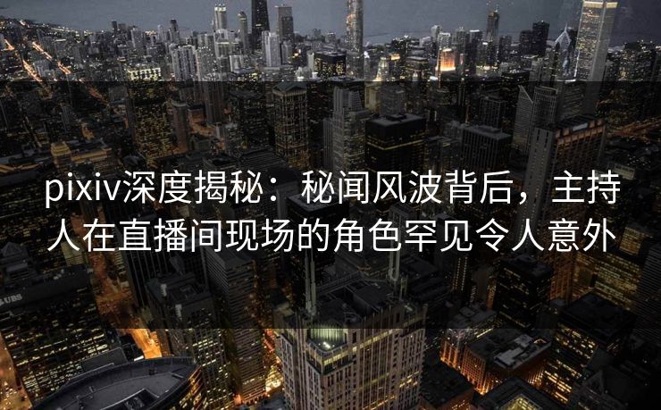 pixiv深度揭秘：秘闻风波背后，主持人在直播间现场的角色罕见令人意外