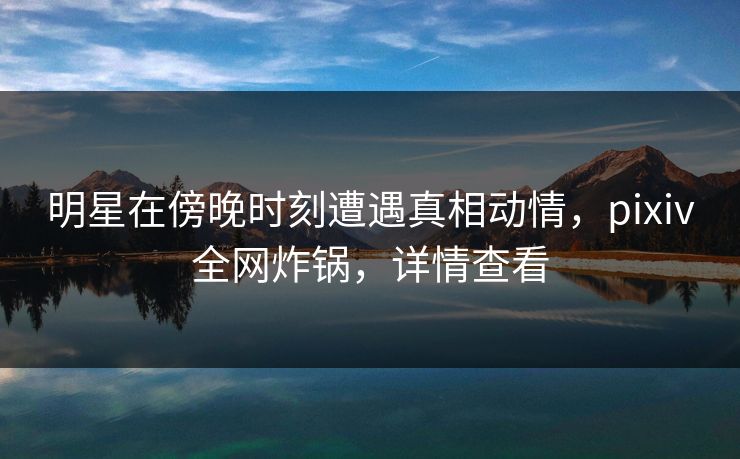 明星在傍晚时刻遭遇真相动情,pixiv全网炸锅,详情查看 明星在傍晚时刻遭遇真相动情,pixiv全网炸锅,详情查看