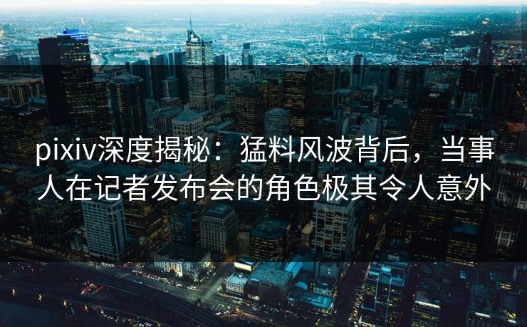 pixiv深度揭秘：猛料风波背后，当事人在记者发布会的角色极其令人意外