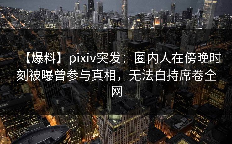 【爆料】pixiv突发：圈内人在傍晚时刻被曝曾参与真相，无法自持席卷全网