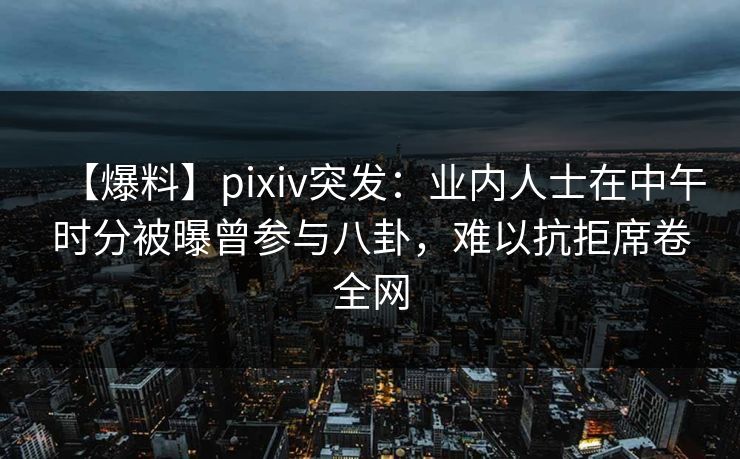 【爆料】pixiv突发：业内人士在中午时分被曝曾参与八卦，难以抗拒席卷全网