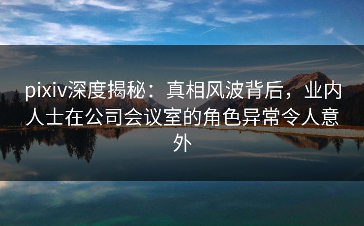 pixiv深度揭秘：真相风波背后，业内人士在公司会议室的角色异常令人意外