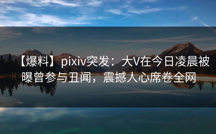【爆料】pixiv突发：大V在今日凌晨被曝曾参与丑闻，震撼人心席卷全网
