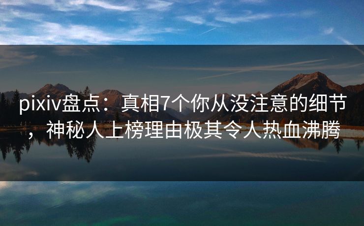 pixiv盘点：真相7个你从没注意的细节，神秘人上榜理由极其令人热血沸腾