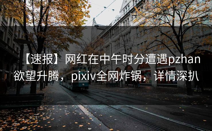 【速报】网红在中午时分遭遇pzhan欲望升腾，pixiv全网炸锅，详情深扒