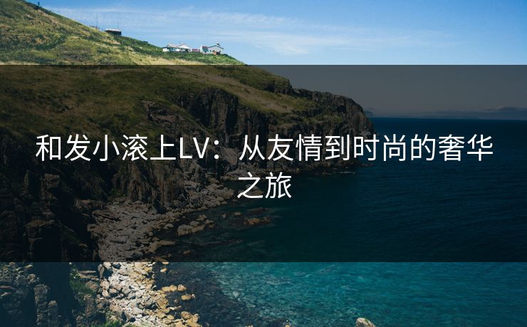 和发小滚上LV：从友情到时尚的奢华之旅