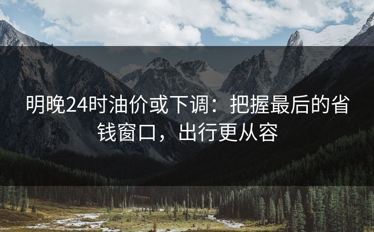 明晚24时油价或下调：把握最后的省钱窗口，出行更从容