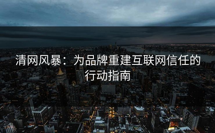 清网风暴：为品牌重建互联网信任的行动指南
