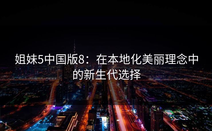 姐妹5中国版8:在本地化美丽理念中的新生代选择 姐妹5中国版8:在本地化美丽理念中的新生代选择