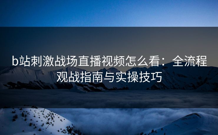 b站刺激战场直播视频怎么看：全流程观战指南与实操技巧