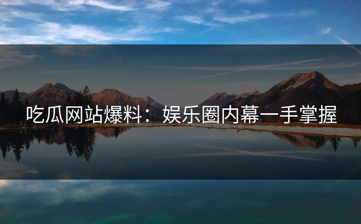 吃瓜网站爆料:娱乐圈内幕一手掌握 吃瓜网站爆料:娱乐圈内幕一手掌握