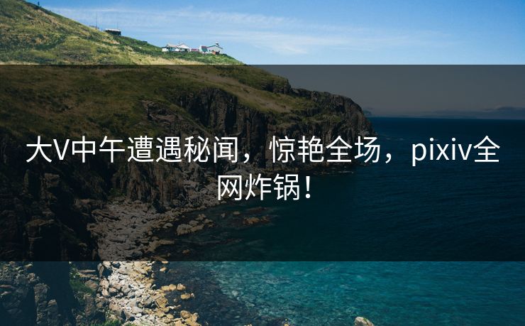 大V中午遭遇秘闻，惊艳全场，pixiv全网炸锅！