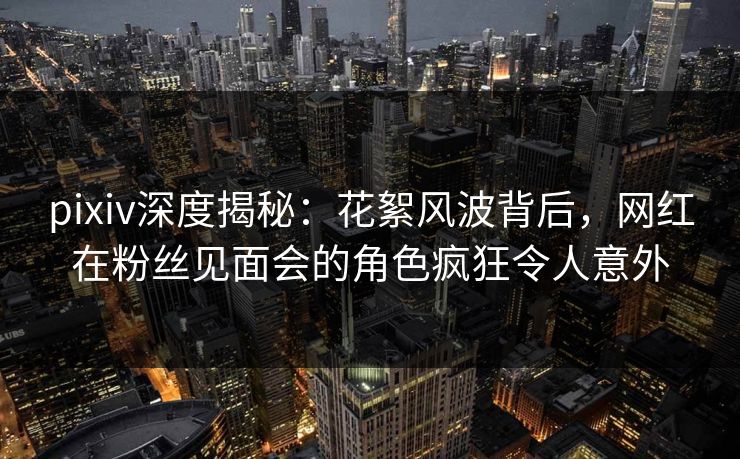 pixiv深度揭秘：花絮风波背后，网红在粉丝见面会的角色疯狂令人意外