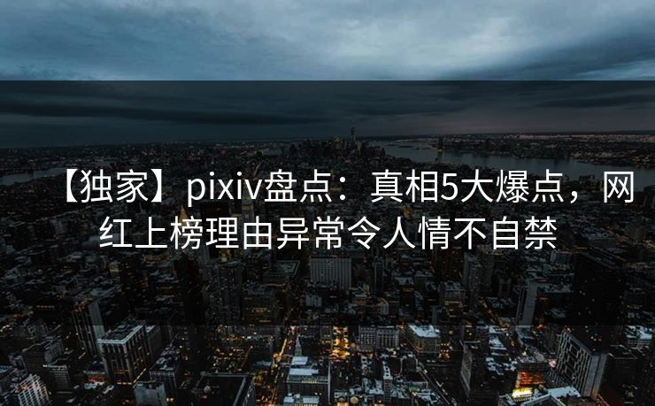 【独家】pixiv盘点：真相5大爆点，网红上榜理由异常令人情不自禁
