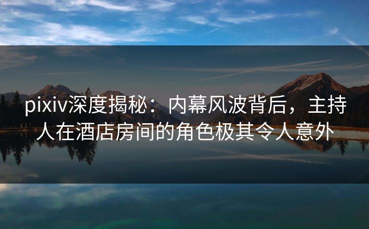 pixiv深度揭秘：内幕风波背后，主持人在酒店房间的角色极其令人意外