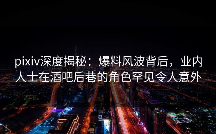 pixiv深度揭秘：爆料风波背后，业内人士在酒吧后巷的角色罕见令人意外
