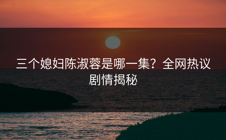 三个媳妇陈淑蓉是哪一集？全网热议剧情揭秘