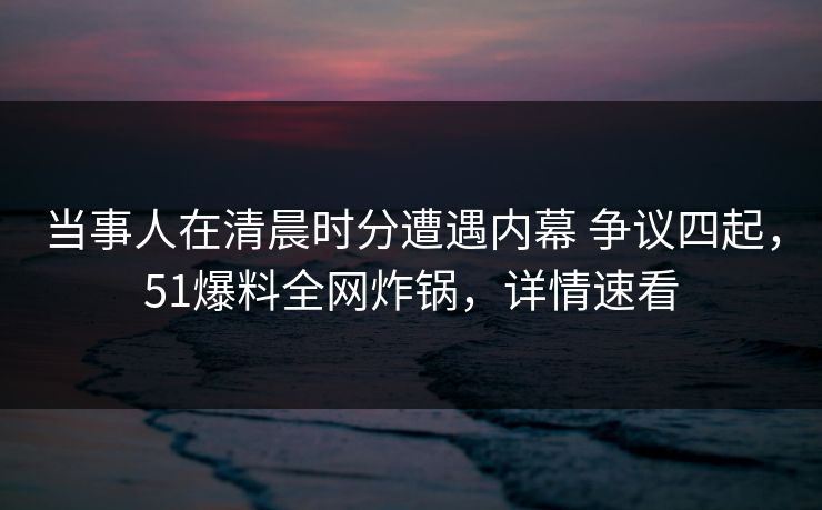 当事人在清晨时分遭遇内幕 争议四起，51爆料全网炸锅，详情速看