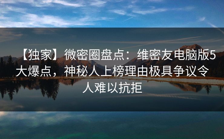 【独家】微密圈盘点：维密友电脑版5大爆点，神秘人上榜理由极具争议令人难以抗拒