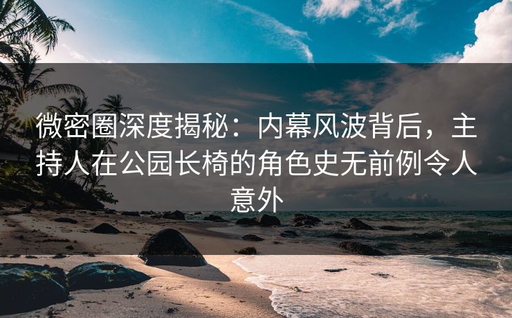 微密圈深度揭秘：内幕风波背后，主持人在公园长椅的角色史无前例令人意外