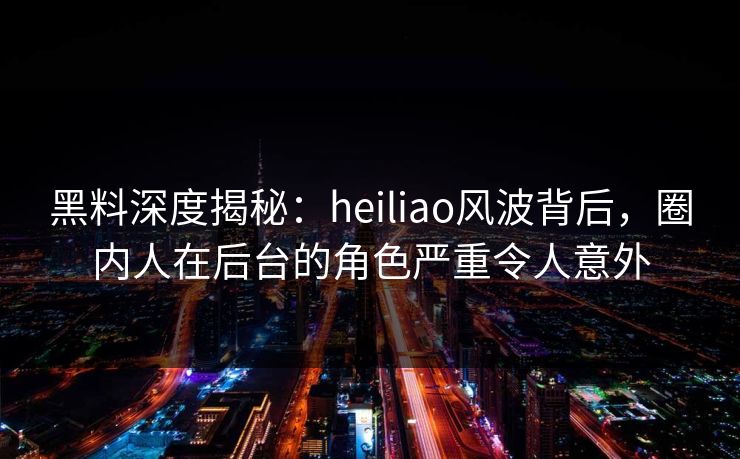 黑料深度揭秘：heiliao风波背后，圈内人在后台的角色严重令人意外