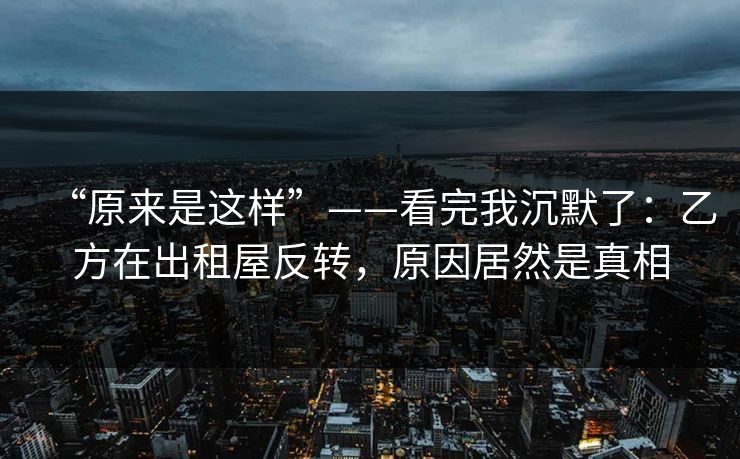 “原来是这样”——看完我沉默了:乙方在出租屋反转,原因居然是真相