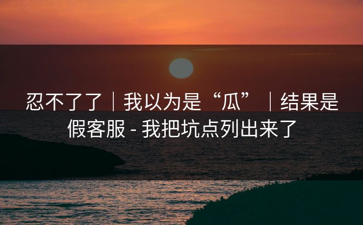 忍不了了|我以为是“瓜”|结果是假客服 - 我把坑点列出来了