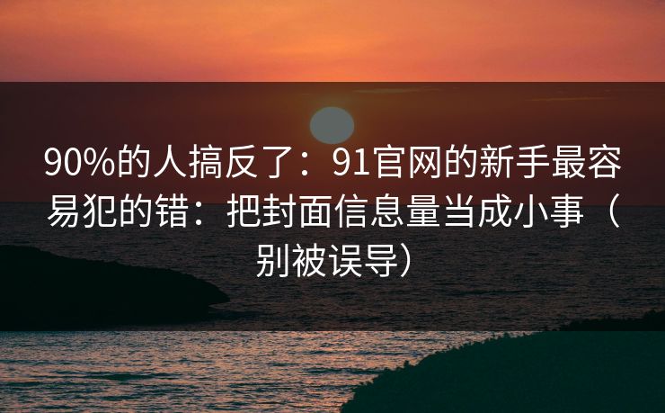 90%的人搞反了：91官网的新手最容易犯的错：把封面信息量当成小事（别被误导）