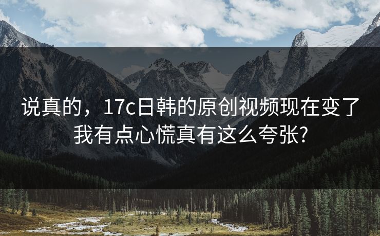 说真的，17c日韩的原创视频现在变了我有点心慌真有这么夸张?