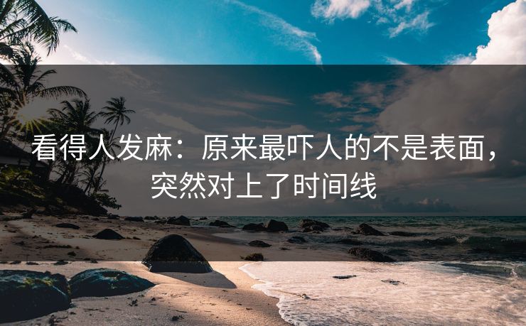 看得人发麻：原来最吓人的不是表面，突然对上了时间线