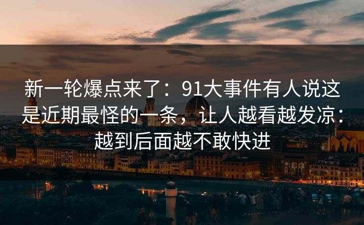 新一轮爆点来了:91大事件有人说这是近期最怪的一条,让人越看越发凉:越到后面越不敢快进
